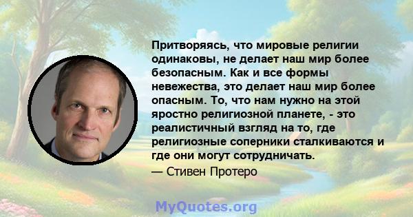 Притворяясь, что мировые религии одинаковы, не делает наш мир более безопасным. Как и все формы невежества, это делает наш мир более опасным. То, что нам нужно на этой яростно религиозной планете, - это реалистичный