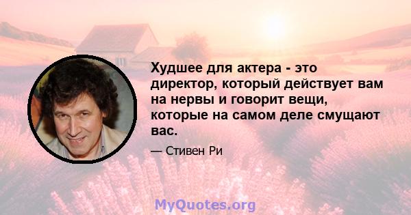 Худшее для актера - это директор, который действует вам на нервы и говорит вещи, которые на самом деле смущают вас.