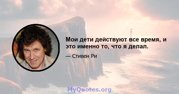 Мои дети действуют все время, и это именно то, что я делал.