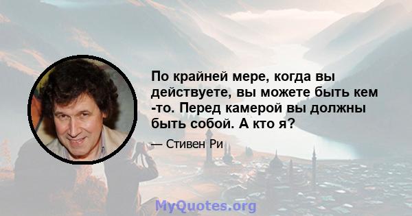 По крайней мере, когда вы действуете, вы можете быть кем -то. Перед камерой вы должны быть собой. А кто я?