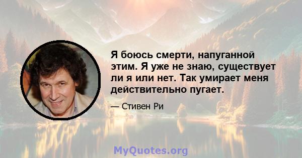 Я боюсь смерти, напуганной этим. Я уже не знаю, существует ли я или нет. Так умирает меня действительно пугает.