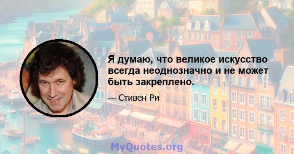 Я думаю, что великое искусство всегда неоднозначно и не может быть закреплено.