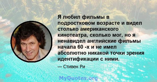 Я любил фильмы в подростковом возрасте и видел столько американского кинотеатра, сколько мог, но я ненавидел английские фильмы начала 60 -х и не имел абсолютно никакой точки зрения идентификации с ними.