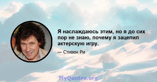 Я наслаждаюсь этим, но я до сих пор не знаю, почему я зацепил актерскую игру.