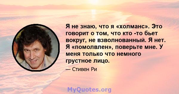 Я не знаю, что я «холманс». Это говорит о том, что кто -то бьет вокруг, не взволнованный. Я нет. Я «помолвлен», поверьте мне. У меня только что немного грустное лицо.