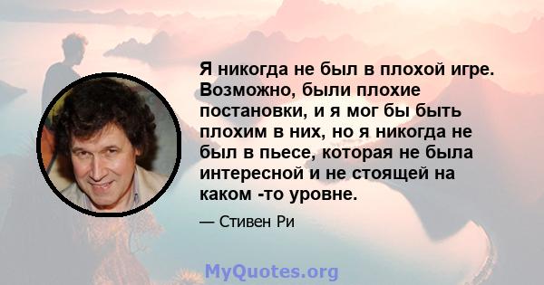 Я никогда не был в плохой игре. Возможно, были плохие постановки, и я мог бы быть плохим в них, но я никогда не был в пьесе, которая не была интересной и не стоящей на каком -то уровне.