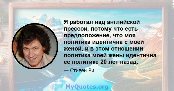 Я работал над английской прессой, потому что есть предположение, что моя политика идентична с моей женой, и в этом отношении политика моей жены идентична ее политике 20 лет назад.