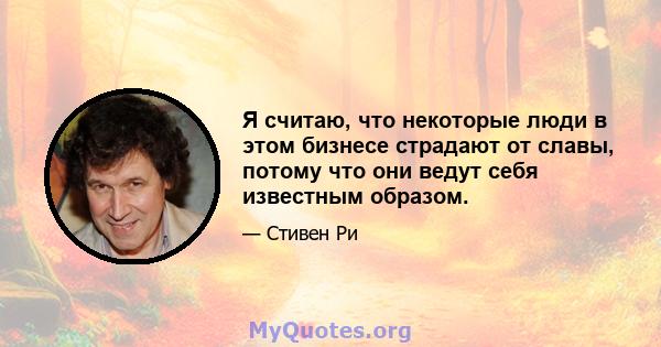 Я считаю, что некоторые люди в этом бизнесе страдают от славы, потому что они ведут себя известным образом.