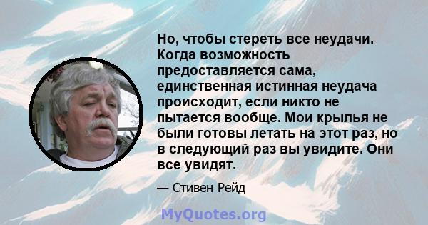 Но, чтобы стереть все неудачи. Когда возможность предоставляется сама, единственная истинная неудача происходит, если никто не пытается вообще. Мои крылья не были готовы летать на этот раз, но в следующий раз вы