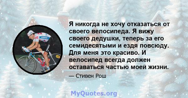 Я никогда не хочу отказаться от своего велосипеда. Я вижу своего дедушки, теперь за его семидесятыми и ездя повсюду. Для меня это красиво. И велосипед всегда должен оставаться частью моей жизни.