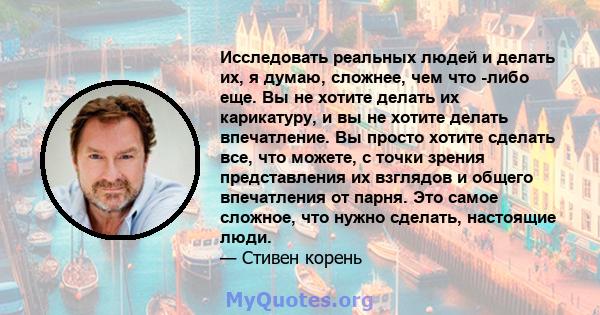 Исследовать реальных людей и делать их, я думаю, сложнее, чем что -либо еще. Вы не хотите делать их карикатуру, и вы не хотите делать впечатление. Вы просто хотите сделать все, что можете, с точки зрения представления