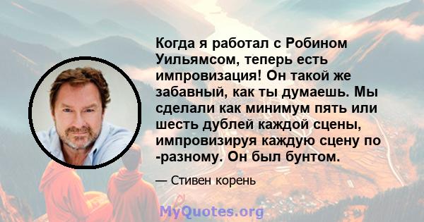 Когда я работал с Робином Уильямсом, теперь есть импровизация! Он такой же забавный, как ты думаешь. Мы сделали как минимум пять или шесть дублей каждой сцены, импровизируя каждую сцену по -разному. Он был бунтом.