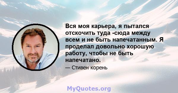 Вся моя карьера, я пытался отскочить туда -сюда между всем и не быть напечатанным. Я проделал довольно хорошую работу, чтобы не быть напечатано.