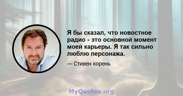 Я бы сказал, что новостное радио - это основной момент моей карьеры. Я так сильно люблю персонажа.