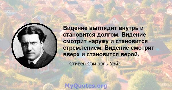 Видение выглядит внутрь и становится долгом. Видение смотрит наружу и становится стремлением. Видение смотрит вверх и становится верой.