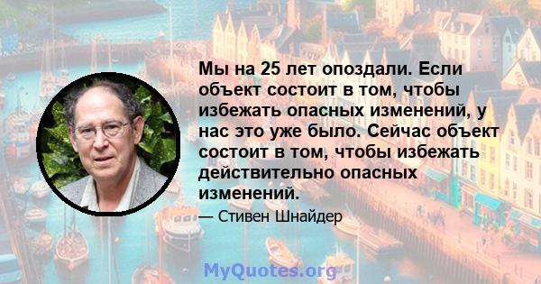 Мы на 25 лет опоздали. Если объект состоит в том, чтобы избежать опасных изменений, у нас это уже было. Сейчас объект состоит в том, чтобы избежать действительно опасных изменений.