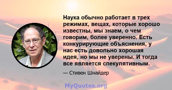 Наука обычно работает в трех режимах, вещах, которые хорошо известны, мы знаем, о чем говорим, более уверенно. Есть конкурирующие объяснения, у нас есть довольно хорошая идея, но мы не уверены. И тогда все является