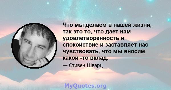 Что мы делаем в нашей жизни, так это то, что дает нам удовлетворенность и спокойствие и заставляет нас чувствовать, что мы вносим какой -то вклад.