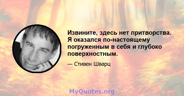 Извините, здесь нет притворства. Я оказался по-настоящему погруженным в себя и глубоко поверхностным.