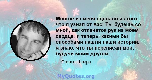 Многое из меня сделано из того, что я узнал от вас; Ты будешь со мной, как отпечаток рук на моем сердце, и теперь, какими бы способами нашли наши истории, я знаю, что ты переписал мой, будучи моим другом