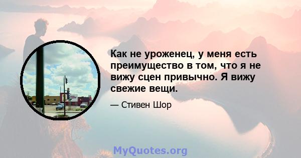 Как не уроженец, у меня есть преимущество в том, что я не вижу сцен привычно. Я вижу свежие вещи.