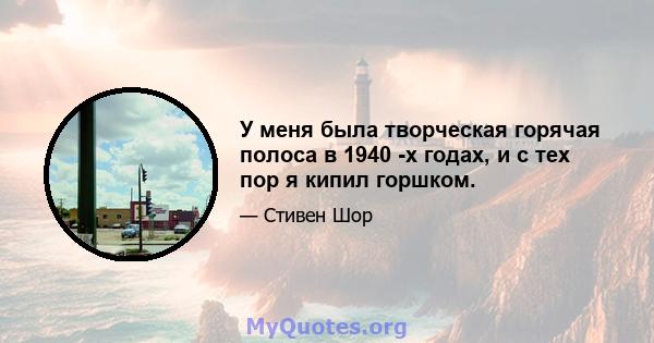 У меня была творческая горячая полоса в 1940 -х годах, и с тех пор я кипил горшком.