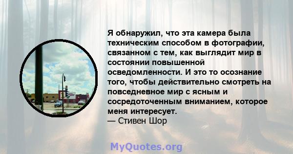 Я обнаружил, что эта камера была техническим способом в фотографии, связанном с тем, как выглядит мир в состоянии повышенной осведомленности. И это то осознание того, чтобы действительно смотреть на повседневное мир с