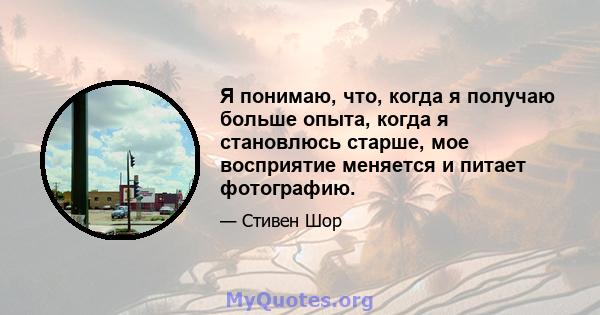 Я понимаю, что, когда я получаю больше опыта, когда я становлюсь старше, мое восприятие меняется и питает фотографию.