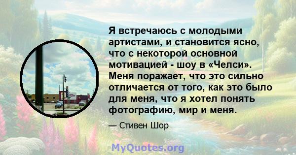 Я встречаюсь с молодыми артистами, и становится ясно, что с некоторой основной мотивацией - шоу в «Челси». Меня поражает, что это сильно отличается от того, как это было для меня, что я хотел понять фотографию, мир и