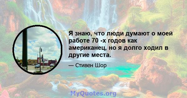 Я знаю, что люди думают о моей работе 70 -х годов как американец, но я долго ходил в другие места.