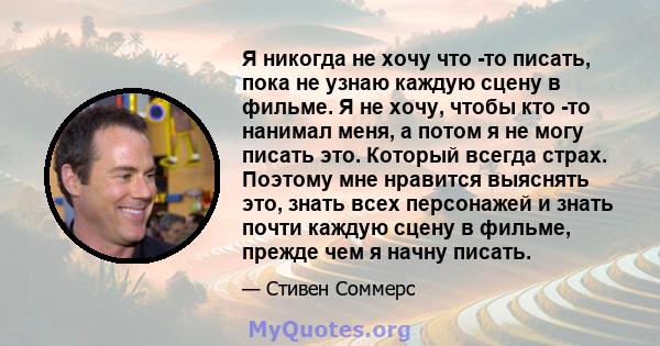 Я никогда не хочу что -то писать, пока не узнаю каждую сцену в фильме. Я не хочу, чтобы кто -то нанимал меня, а потом я не могу писать это. Который всегда страх. Поэтому мне нравится выяснять это, знать всех персонажей