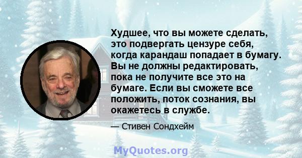 Худшее, что вы можете сделать, это подвергать цензуре себя, когда карандаш попадает в бумагу. Вы не должны редактировать, пока не получите все это на бумаге. Если вы сможете все положить, поток сознания, вы окажетесь в