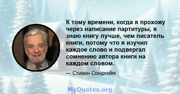 К тому времени, когда я прохожу через написание партитуры, я знаю книгу лучше, чем писатель книги, потому что я изучил каждое слово и подвергал сомнению автора книги на каждом словом.