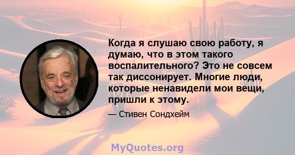 Когда я слушаю свою работу, я думаю, что в этом такого воспалительного? Это не совсем так диссонирует. Многие люди, которые ненавидели мои вещи, пришли к этому.