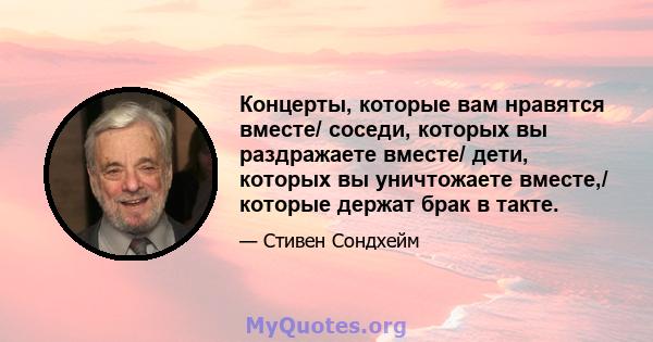 Концерты, которые вам нравятся вместе/ соседи, которых вы раздражаете вместе/ дети, которых вы уничтожаете вместе,/ которые держат брак в такте.