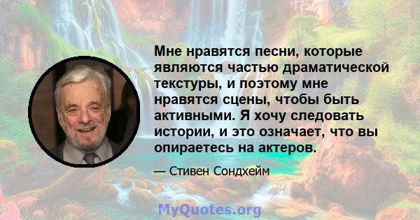 Мне нравятся песни, которые являются частью драматической текстуры, и поэтому мне нравятся сцены, чтобы быть активными. Я хочу следовать истории, и это означает, что вы опираетесь на актеров.