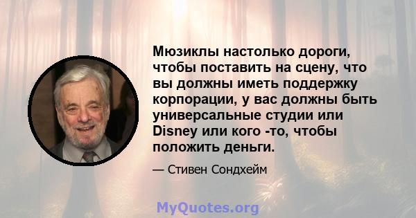 Мюзиклы настолько дороги, чтобы поставить на сцену, что вы должны иметь поддержку корпорации, у вас должны быть универсальные студии или Disney или кого -то, чтобы положить деньги.