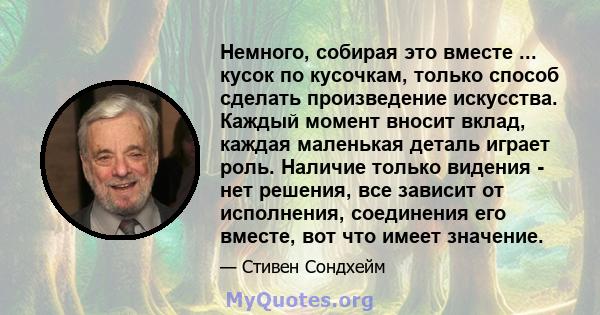 Немного, собирая это вместе ... кусок по кусочкам, только способ сделать произведение искусства. Каждый момент вносит вклад, каждая маленькая деталь играет роль. Наличие только видения - нет решения, все зависит от