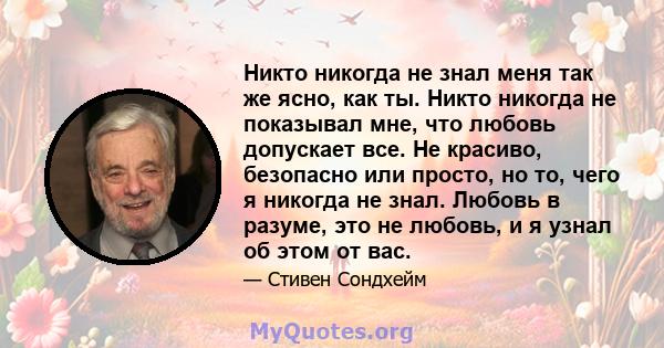 Никто никогда не знал меня так же ясно, как ты. Никто никогда не показывал мне, что любовь допускает все. Не красиво, безопасно или просто, но то, чего я никогда не знал. Любовь в разуме, это не любовь, и я узнал об