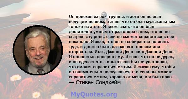 Он приехал из рок -группы, и хотя он не был ведущим певцом, я знал, что он был музыкальным только из этого. Я также знал, что он был достаточно умным от разговора с ним, что он не сыграет эту роль, если не сможет