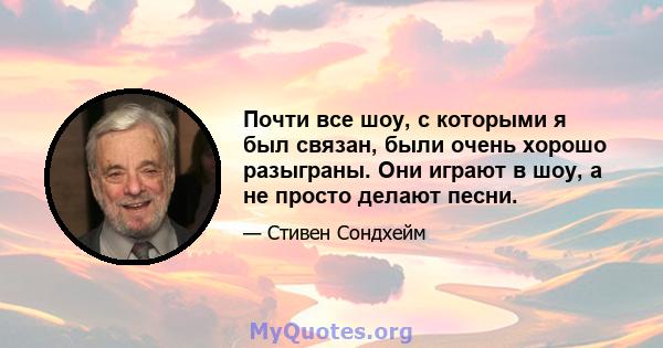 Почти все шоу, с которыми я был связан, были очень хорошо разыграны. Они играют в шоу, а не просто делают песни.