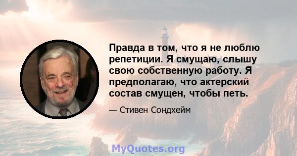 Правда в том, что я не люблю репетиции. Я смущаю, слышу свою собственную работу. Я предполагаю, что актерский состав смущен, чтобы петь.