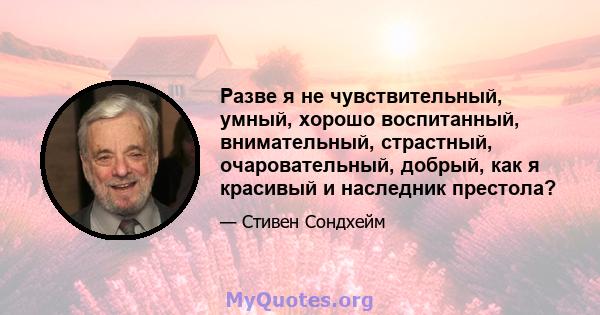 Разве я не чувствительный, умный, хорошо воспитанный, внимательный, страстный, очаровательный, добрый, как я красивый и наследник престола?