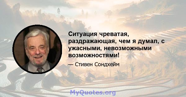 Ситуация чреватая, раздражающая, чем я думал, с ужасными, невозможными возможностями!