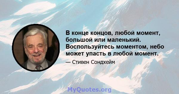 В конце концов, любой момент, большой или маленький. Воспользуйтесь моментом, небо может упасть в любой момент.