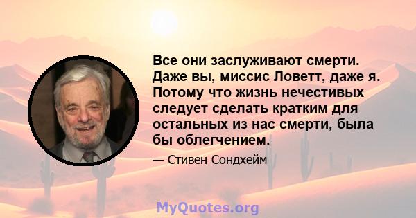 Все они заслуживают смерти. Даже вы, миссис Ловетт, даже я. Потому что жизнь нечестивых следует сделать кратким для остальных из нас смерти, была бы облегчением.