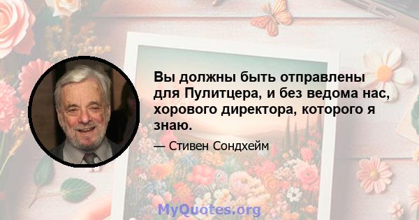 Вы должны быть отправлены для Пулитцера, и без ведома нас, хорового директора, которого я знаю.