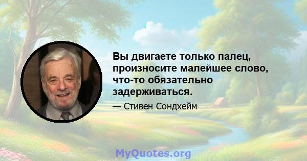 Вы двигаете только палец, произносите малейшее слово, что-то обязательно задерживаться.