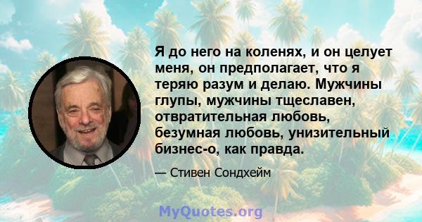 Я до него на коленях, и он целует меня, он предполагает, что я теряю разум и делаю. Мужчины глупы, мужчины тщеславен, отвратительная любовь, безумная любовь, унизительный бизнес-о, как правда.