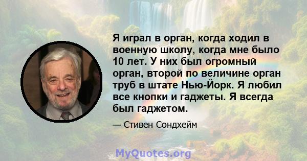 Я играл в орган, когда ходил в военную школу, когда мне было 10 лет. У них был огромный орган, второй по величине орган труб в штате Нью-Йорк. Я любил все кнопки и гаджеты. Я всегда был гаджетом.